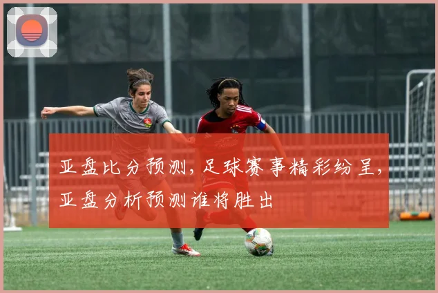亚盘比分预测,足球赛事精彩纷呈,亚盘分析预测谁将胜出