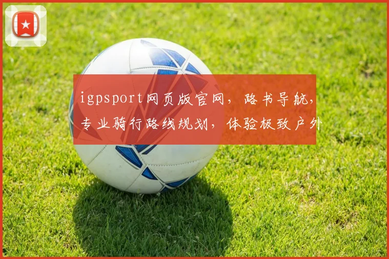 igpsport网页版官网，路书导航，专业骑行路线规划，体验极致户外乐趣，一网打尽