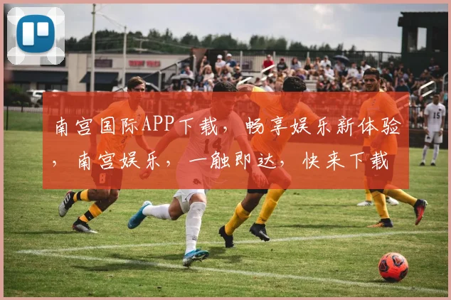 南宫国际APP下载，畅享娱乐新体验，南宫娱乐，一触即达，快来下载